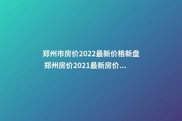 郑州市房价2022最新价格新盘 郑州房价2021最新房价走势二手房